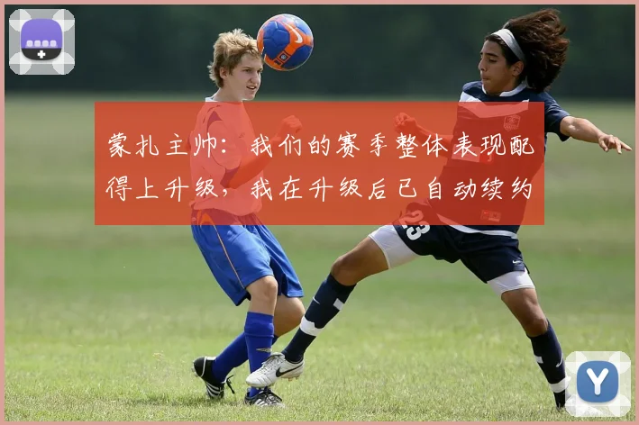 蒙扎主帅：我们的赛季整体表现配得上升级，我在升级后已自动续约