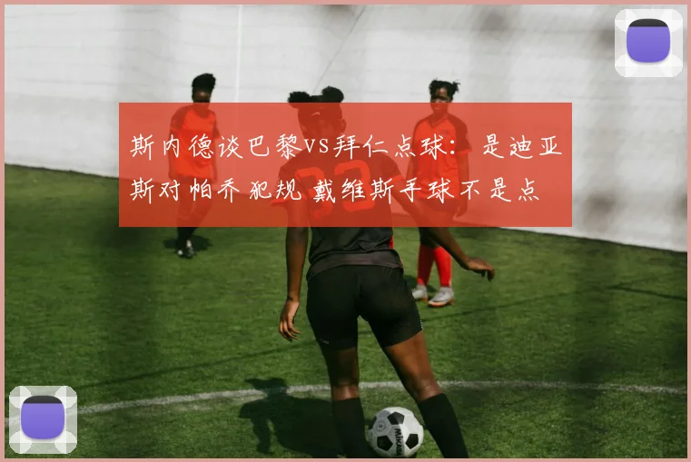 斯内德谈巴黎vs拜仁点球：是迪亚斯对帕乔犯规 戴维斯手球不是点