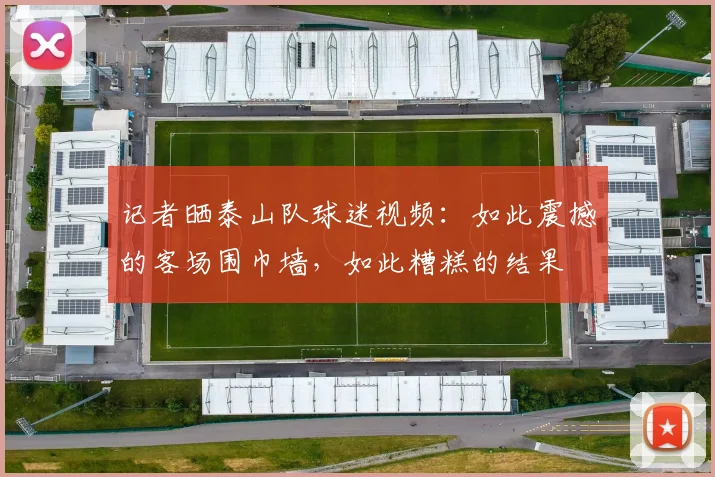 记者晒泰山队球迷视频：如此震撼的客场围巾墙，如此糟糕的结果