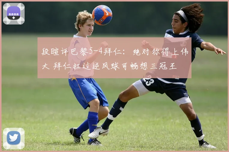 段暄评巴黎5-4拜仁：绝对称得上伟大 拜仁扛过逆风球可畅想三冠王